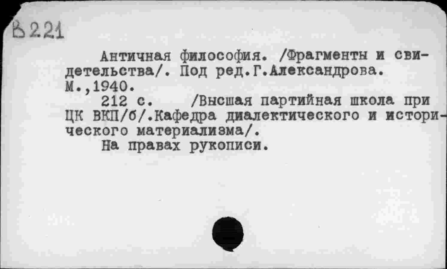 ﻿Ь221
Античная философия. /Фрагменты и свидетельства/. Под ред.Г.Александрова.
М.,1940.
212 с. /Высшая партийная школа при ЦК ВКП/б/.Кафедра диалектического и истори ческого материализма/.
На правах рукописи.